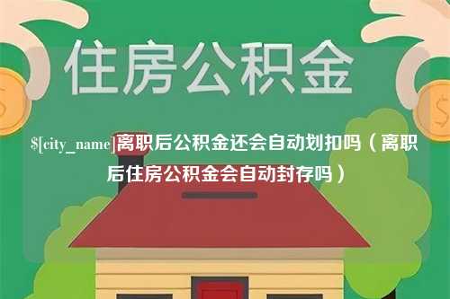 忻州离职后公积金还会自动划扣吗（离职后住房公积金会自动封存吗）