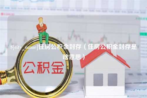 忻州住房公积金封存（住房公积金封存是啥意思）